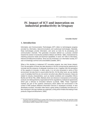 ICT in Latin America. A microdata analysis




       IV. Impact of ICT and innovation on
        industrial productivity in Uruguay



                                                                                             Griselda Charlo1


1. Introduction

Information and Communication Technologies (ICT) refers to technological progress
provided by informatics, telecommunications and audiovisual technologies. Basically,
these technologies provide information, and serve as tools for its processing and
communication channels. This generates innovation defined as a process oriented
towards the solution of productive problems (Nelson and Winter, 1982), characterized by
matching productive needs and technical capabilities. In short, ICT refer to informatics,
Internet and telecommunications. Since we are immersed in an information society, ICT
use is increasingly common and unavoidable (Castells, 2001).

When a firm decides to implement ICT innovation projects, two main forces interact.
First, the perception of those who take decisions in the firm concerning the opportunity to
innovate and the presence of adequate incentives to do it, together with the perception
of the capacity to innovate. In other words, it is not only convenient in terms of firm
environment, but also that it is sound within the firm. On the other hand, we can identify
a set of variables that firms do not control, but which also affect this decision; these are
related to industry characteristics, such as market conditions and competition (Romo
Murillo and Hill de Titto, 2006). Markets which are intensive in transactions of innovating
products are distinguished by organizational forms regulated by institutional agreements
which give a stimulus to innovation behavior (Lundvall, 1988). These “organized”
markets are part of the systemic dimensions which define firm environment in the
context of NIS analysis (Network Information Service) in developed countries. In less
developed countries, innovation often faces a great variety of obstacles and there are a
few incentives in the way markets are organized, a thing which hinders the trading of new
products (Yoguel and Boscherini, 2000).




1
    The author thanks the contributions of Lourdes Chiriff, Silvana Di Cicco and Gastón Presto. We would like to thank
    collaboration and suggestions of Sebastián Rovira and Luis Hernando Gutiérrez. The microdata used were provided
    by the National Institute of Statistics (INE) of Uruguay.

                                                                                                                 185
 