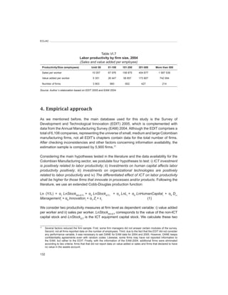 ECLAC



                                                   Table VI.7
                                     Labor	productivity	by	firm	size,	2004
                                     (Sales	and	value	added	per	employee)
     Productivity/Size	(employees)              Until	50       51-100       101-200       201-500        More	than	500

     Sales per worker                            15 057        67 976       158 875       404 677           1 587 539

     Value added per worker                      5 351         26 447       58 857        173 807            742 094

   Number of firms                          3 903       960                   602           427                214
					
Source:	Author´s	elaboration	based	on	EDIT	2005	and	EAM	2004.




4. Empirical approach

As we mentioned before, the main database used for this study is the Survey of
Development and Technological Innovation (EDIT) 2005, which is complemented with
data from the Annual Manufacturing Survey (EAM) 2004. Although the EDIT comprises a
total of 6,106 companies, representing the universe of small, medium and large Colombian
manufacturing firms, not all EDIT’s chapters contain data for the total number of firms.
After checking inconsistencies and other factors concerning information availability, the
estimation sample is composed by 5,900 firms.17

Considering the main hypotheses tested in the literature and the data availability for the
Colombian Manufacturing sector, we postulate four hypotheses to test: i) ICT	investment	
is	positively	related	to	labor	productivity; ii) Investments	on	human	capital	affects	labor	
productivity	 positively; iii) Investments	 on	 organizational	 technologies	 are	 positively	
related	to	labor	productivity and iv) The	differentiated	effect	of	ICT	on	labor	productivity	
shall	be	higher	for	those	firms	that	innovate	in	processes	and/or	products. Following the
literature, we use an extended Cobb-Douglas production function:

Ln (Y/L) = α1 LnStockNO-ICT,i	 + α2 LnStockICT,i	 	 +	 α3 LnLi + α4 LnHumanCapitali	 + α5 D_
Managementi	+	α6 Innovationi	+ α7 Zi + εi		 	             	       	
                                                                         (1)

We consider two productivity measures at firm level as dependent variable: i) value added
per worker and ii) sales per worker. LnStockNO-ICT corresponds to the value of the non-ICT
capital stock and LnStockICT is the ICT equipment capital stock. We calculate these two

17
       Several factors reduced the firm sample. First, some firm managers did not answer certain modules of the survey.
       Second, not all firms reported data on the number of employees. Third, due to the fact that the EDIT did not consider
       any performance variable, it was necessary to ask DANE for EAM data for 2004 and 2005. However, DANE keeps
       confidentiality agreements even with random codes. Likewise, some firms may have not reported information to
       the EAM, but rather to the EDIT. Finally, with the information of the EAM-2004, additional firms were eliminated
       according to two criteria: firms that that did not report data on value added or sales and firms that declared to have
       no value in the assets account.

132
 