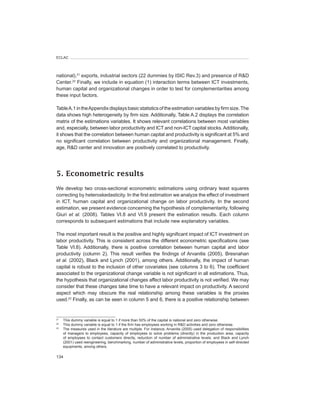 ECLAC




national),21 exports, industrial sectors (22 dummies by ISIC Rev.3) and presence of R&D
Center.22 Finally, we include in equation (1) interaction terms between ICT investments,
human capital and organizational changes in order to test for complementarities among
these input factors.

Table A.1 in the Appendix displays basic statistics of the estimation variables by firm size. The
data shows high heterogeneity by firm size. Additionally, Table A.2 displays the correlation
matrix of the estimations variables. It shows relevant correlations between most variables
and, especially, between labor productivity and ICT and non-ICT capital stocks. Additionally,
it shows that the correlation between human capital and productivity is significant at 5% and
no significant correlation between productivity and organizational management. Finally,
age, R&D center and innovation are positively correlated to productivity.




5. Econometric results
We develop two cross-sectional econometric estimations using ordinary least squares
correcting by heteroskedasticity. In the first estimation we analyze the effect of investment
in ICT, human capital and organizational change on labor productivity. In the second
estimation, we present evidence concerning the hypothesis of complementarity, following
Giuri et	 al. (2008). Tables VI.8 and VI.9 present the estimation results. Each column
corresponds to subsequent estimations that include new explanatory variables.

The most important result is the positive and highly significant impact of ICT investment on
labor productivity. This is consistent across the different econometric specifications (see
Table VI.8). Additionally, there is positive correlation between human capital and labor
productivity (column 2). This result verifies the findings of Arvanitis (2005), Bresnahan
et	 al. (2002), Black and Lynch (2001), among others. Additionally, the impact of human
capital is robust to the inclusion of other covariates (see columns 3 to 6). The coefficient
associated to the organizational change variable is not significant in all estimations. Thus,
the hypothesis that organizational changes affect labor productivity is not verified. We may
consider that these changes take time to have a relevant impact on productivity. A second
aspect which may obscure the real relationship among these variables is the proxies
used.23 Finally, as can be seen in column 5 and 6, there is a positive relationship between


21
     This dummy variable is equal to 1 if more than 50% of the capital is national and zero otherwise.
22
     This dummy variable is equal to 1 if the firm has employees working in R&D activities and zero otherwise.
23
     The measures used in the literature are multiple. For instance, Arvanitis (2005) used delegation of responsibilities
     of managers to employees, capacity of employees to solve problems (directly) in the production area, capacity
     of employees to contact customers directly, reduction of number of administrative levels; and Black and Lynch
     (2001) used reengineering, benchmarking, number of administrative levels, proportion of employees in self-directed
     equipments, among others.

134
 