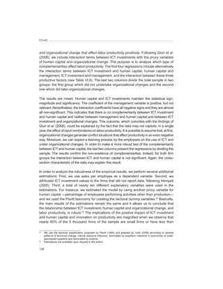 ECLAC




and	organizational	change	that	affect	labor	productivity	positively. Following Giuri et	al.
(2008), we include interaction terms between ICT investments with the proxy variables
of human capital and organizational change. The purpose is to analyze which type of
complementarities affect labor productivity. The first four regressions include alternatively
the interaction terms between ICT investment and human capital, human capital and
management, ICT investment and management, and the interaction between these three
productive factors (see Table VI.9). The last two columns divide the total sample in two
groups: the first group which did not undertake organizational changes and the second
one which did take organizational changes.

The results are mixed. Human capital and ICT investments maintain the statistical sign,
magnitude and significance. The coefficient of the management variable is positive, but not
relevant. Nevertheless, the interaction coefficients have all negative signs and they are almost
all non-significant. This indicates that there is no complementarity between ICT investment
and human capital and neither between management and human capital and between ICT
investment and organizational changes. This outcome, which coincides with the findings of
Giuri et	al. (2008), could be explained by the fact that the data may not capture, in a single
year, the effect of input combinations on labor productivity. It is possible to assume that, at first,
organizational changes generate conflict situations that affect productivity in an even negative
way. Moreover, we can expect a learning process by the employees on the use of ICT and
under organizational changes. In order to make a more robust test of the complementarity
between ICT and human capital, the last two columns present the regressions by dividing the
sample. The results confirm the non-existence of complementarities. Indeed, for both firm
groups the interaction between ICT and human capital is not significant. Again, the cross-
section characteristic of the data may explain this result.

In order to analyze the robustness of the empirical results, we perform several additional
estimations. First, we use sales per employee as a dependent variable. Second, we
attributed ICT investment values to the firms that did not report data, following Hempell
(2005). Third, a total of nearly ten different explanatory variables were used in the
estimations. For instance, we estimated the model by using another proxy variable for
human capital —percentage of employees performing activities other than production—	
and we used the Pavitt taxonomy for creating the sectoral dummy variables.24 Basically,
the main results of the estimations remain the same and it allows us to conclude that
the relationship between ICT investment, human capital and organizational change, and
labor productivity, is robust.25 The implications of the positive impact of ICT investment
and human capital and innovation on productivity are magnified when we observe that
nearly 65% of the 5 thousand firms of the sample are small firms or have less than

24
     We use the sectoral classification proposed by Pavitt (1984) and adapted by Gutti (2008) according to several
     patterns of technical change: natural resource intensive; dominated by suppliers; intensive in economies of scale;
     specialized suppliers and dominated by science.
25
     Estimations are available upon request to the author.

136
 
