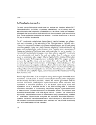 ECLAC




6. Concluding remarks

The main result of this study is that there is a positive and significant effect of ICT
investments on labor productivity in Colombian manufacturing. The productivity gains are
also reinforced by the investments in intangibles, such as human capital and innovation.
Additionally, the exporting firms obtain a productivity prime in relation to the non-exporting
firms. These results may suggest that it is necessary to support firms in order to perform
this type of activities permanently.

The ICT investments, mostly through the purchase of imported hardware and software,
have been encouraged by the appreciation of the Colombian peso in the last 8 years.
However, the purchase of hardware and software requires financing, and although prices
have also dropped in the last years due to the strong reduction of the interest rates, it is not
always easily available for the small and medium firms. These two factors, appreciation of
the peso and reduction of the interest rates, are important, but they can be reverted if the
international financial situation changes. A more direct action to support ICT investments
is to create special credit lines for the small and medium firms. A mechanism which
should be consolidated is the program MiPyme Digital which the Ministry of Information
and Communication Technologies launched on October 2008. This program seeks to
overcome the lag of the micro, small and medium firms with regard to the ICT use,
and aims at promoting the implementation of technological solutions that support their
operation processes by integrating hardware, software, Internet connectivity and training.
This mechanism could also be complemented by exceptions in customs duties and taxes
for the purchase of hardware (imported and domestic). Nevertheless, if we want this type
of investments to have a higher impact, we must also consider the importance of training
the human resources.

A direct implication of the study is to spread among the managers the need to make
investments on ICT goods, to improve continually the training of the employees
and to develop innovative processes. Indeed, the national government and the
business associations could organize regional workshops, where companies with
investments in innovative processes, ICT and human capital could share their
experiences so as to motivate the rest of the manufacturing firms to undertake
investments in this field. In a certain way, the program MiPyme Digital seems to aim
at these activities. Another implication is to implement surveys on innovation and
technological development on a more regular basis in Colombia. The availability of
regular data may allow researchers to determine the long-run relationship between
ICT investments, organizational intangibles and innovation, and labor productivity.
However, concerning the Colombian survey, it is also necessary to refine and reduce
the number of questions considered in such a survey, with the purpose of obtaining
more accurate answers from the managers.


138
 
