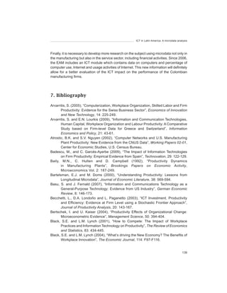 ICT in Latin America. A microdata analysis




Finally, it is necessary to develop more research on the subject using microdata not only in
the manufacturing but also in the service sector, including financial activities. Since 2006,
the EAM includes an ICT module which contains data on computers and percentage of
computer use, Internet and usage activities of Internet. This new information will definitely
allow for a better evaluation of the ICT impact on the performance of the Colombian
manufacturing firms.




7. Bibliography

Arvarritis, S. (2005), “Computerization, Workplace Organization, Skilled Labor and Firm
       Productivity: Evidence for the Swiss Business Sector”, Economics	of	Innovation	
       and	New	Technology, 14: 225-249.
Arvarritis, S. and E.N. Lourkis (2009), “Information and Communication Technologies,
       Human Capital, Workplace Organization and Labour Productivity: A Comparative
       Study based on Firm-level Data for Greece and Switzerland”, Information	
       Economics	and	Policy, 21: 43-61.
Atrostic, B.K. and S.V. Nguyen (2002), “Computer Networks and U.S. Manufacturing
       Plant Productivity: New Evidence from the CNUS Data”, Working	Papers	02-01,
       Center for Economic Studies, U.S. Census Bureau.
Badescu, M., and C. Garcés-Ayerbe (2009), “The Impact of Information Technologies
       on Firm Productivity: Empirical Evidence from Spain”, Technovation, 29: 122-129.
Baily, M.N., C. Hulten and D. Campbell (1992), “Productivity Dynamics
       in Manufacturing Plants”, Brookings	 Papers	 on	 Economic	 Activity,
       Microeconomics Vol. 2: 187-249.
Bartelsman, E.J. and M. Doms (2000), “Understanding Productivity: Lessons from
       Longitudinal Microdata”, Journal	of	Economic	Literature, 38: 569-594.
Basu, S. and J. Fernald (2007), “Information and Communications Technology as a
       General-Purpose Technology: Evidence from US Industry”, German	Economic	
       Review, 8: 146-173.
Becchetti, L., D.A. Londoño and L. Paganetto (2003), “ICT Investment, Productivity
       and Efficiency: Evidence at Firm Level using a Stochastic Frontier Approach”,
       Journal	of	Productivity	Analysis, 20: 143-167.
Bertschek, I. and U. Kaiser (2004), “Productivity Effects of Organizational Change:
       Microeconometric Evidence”, Management	Science, 50: 394-404.
Black, S.E. and L.M. Lynch (2001), “How to Compete: The Impact of Workplace
       Practices and Information Technology on Productivity”, The	Review	of	Economics	
       and	Statistics, 83: 434-445.
Black, S.E. and L.M. Lynch (2004), “What’s driving the New Economy? The Benefits of
       Workplace Innovation”, The	Economic	Journal, 114: F97-F116.


                                                                                               139
 