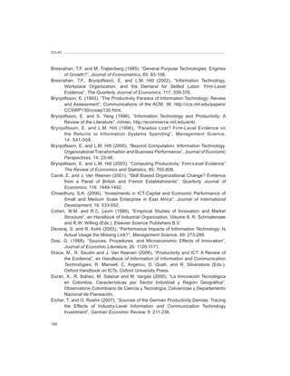 ECLAC




Bresnahan, T.F. and M. Trajtenberg (1995), “General Purpose Technologies: Engines
       of Growth?”, Journal	of	Econometrics, 65: 83-108.
Bresnahan, T.F., Brynjolfsson, E. and L.M. Hitt (2002), “Information Technology,
       Workplace Organization, and the Demand for Skilled Labor: Firm-Level
       Evidence”, The	Quarterly	Journal	of	Economics, 117: 339-376.
Brynjolfsson, E. (1993), “The Productivity Paradox of Information Technology: Review
       and Assessment”, Communications of the ACM, 36: http://ccs.mit.edu/papers/
       CCSWP130/ccswp130.html.
Brynjolfsson, E. and S. Yang (1996), “Information Technology and Productivity: A
       Review of the Literature”, mimeo, http://ecommerce.mit.edu/erik/.
Brynjolfsson, E. and L.M. Hitt (1996), “Paradox Lost? Firm-Level Evidence on
       the Returns to Information Systems Spending”, Management	 Science,
       14: 541-558.
Brynjolfsson, E. and L.M. Hitt (2000), “Beyond Computation: Information Technology,
       Organizational Transformation and Business Performance”, Journal	of	Economic	
       Perspectives,	14: 23-48.
Brynjolfsson, E. and L.M. Hitt (2003), “Computing Productivity: Firm-Level Evidence”
       The	Review	of	Economics	and	Statistics, 85: 793-808.
Caroli, E. and J. Van Reenen (2001), “Skill Biased Organizational Change? Evidence
       from a Panel of British and French Establishments”, Quarterly	 Journal	 of	
       Economics, 116: 1449-1492.
Chowdhury, S.K. (2006), “Investments in ICT-Capital and Economic Performance of
       Small and Medium Scale Enterprise in East Africa”, Journal	 of	 International	
       Development, 18: 533-552.
Cohen, W.M. and R.C. Levin (1989), “Empirical Studies of Innovation and Market
       Structure”, en Handbook	of	Industrial	Organization, Volume II, R. Schmalensee
       and R.W. Willing (Eds.), Elsevier Science Publishers B.V.
Devaraj, S. and R. Kohli (2003), “Performance Impacts of Information Technology: Is
       Actual Usage the Missing Link?”, Management	Science, 49: 273-289.
Dosi, G. (1988), “Sources, Procedures, and Microeconomic Effects of Innovation”,
       Journal	of	Economic	Literature, 26: 1120-1171.
Draca, M., R. Saudin and J. Van Reenen (2006), “Productivity and ICT: A Review of
       the Evidence”, en Handbook	of	Information	of	Information	and	Communication	
       Technologies, R. Mansell, C. Avgerou, D. Quah, and R. Silverstone (Eds.),
       Oxford Handbook on ICTs, Oxford University Press.
Durán, X., R. Ibáñez, M. Salazar and M. Vargas (2000), “La Innovación Tecnológica
       en Colombia. Características por Sector Industrial y Región Geográfica”,
       Observatorio Colombiano de Ciencia y Tecnología, Colciencias y Departamento
       Nacional de Planeación.
Eicher, T. and O. Roehn (2007), “Sources of the German Productivity Demise: Tracing
       the Effects of Industry-Level Information and Communication Technology
       Investment”, German	Economic	Review,	8: 211-236.

140
 