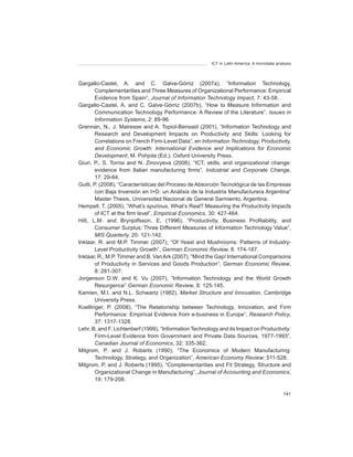ICT in Latin America. A microdata analysis




Gargallo-Castel, A. and C. Galve-Górriz (2007a), “Information Technology,
        Complementarities and Three Measures of Organizational Performance: Empirical
        Evidence from Spain”, Journal	of	Information	Technology	Impact, 7: 43-58.
Gargallo-Castel, A. and C. Galve-Górriz (2007b), “How to Measure Information and
        Communication Technology Performance: A Review of the Literature”, Issues	in	
        Information	Systems, 2: 89-96.
Grennan, N., J. Mairesse and A. Topiol-Bensaid (2001), “Information Technology and
        Research and Development Impacts on Productivity and Skills: Looking for
        Correlations on French Firm-Level Data”, en Information	Technology,	Productivity,	
        and	 Economic	 Growth:	 International	 Evidence	 and	 Implications	 for	 Economic	
        Development, M. Pohjola (Ed.), Oxford University Press.
Giuri, P., S. Torrisi and N. Zinovyeva (2008), “ICT, skills, and organizational change:
        evidence from Italian manufacturing firms”, Industrial	 and	 Corporate	 Change,
        17: 29-64.
Gutti, P. (2008), “Características del Proceso de Absorción Tecnológica de las Empresas
        con Baja Inversión en I+D: un Análisis de la Industria Manufacturera Argentina”
        Master Thesis, Universidad Nacional de General Sarmiento, Argentina.
Hempell, T. (2005), “What’s spurious, What’s Real? Measuring the Productivity Impacts
        of ICT at the firm level”, Empirical	Economics, 30: 427-464.
Hitt, L.M. and Brynjolfsson, E. (1996), “Productivity, Business Profitability, and
        Consumer Surplus: Three Different Measures of Information Technology Value”,
        MIS	Quarterly, 20: 121-142.
Inklaar, R. and M.P. Timmer (2007), “Of Yeast and Mushrooms: Patterns of Industry-
        Level Productivity Growth”, German	Economic	Review,	8: 174-187.
Inklaar, R., M.P. Timmer and B. Van Ark (2007), “Mind the Gap! International Comparisons
        of Productivity in Services and Goods Production”, German	Economic	Review,
        8: 281-307.
Jorgenson D.W. and K. Vu (2007), “Information Technology and the World Growth
        Resurgence” German	Economic	Review, 8: 125-145.
Kamien, M.I. and N.L. Schwartz (1982), Market	Structure	and	Innovation, Cambridge
        University Press.
Koellinger, P. (2008), “The Relationship between Technology, Innovation, and Firm
        Performance: Empirical Evidence from e-business in Europe”, Research	Policy,
        37: 1317-1328.
Lehr, B. and F. Lichtenberf (1999), “Information Technology and its Impact on Productivity:
        Firm-Level Evidence from Government and Private Data Sources, 1977-1993”,
        Canadian	Journal	of	Economics, 32: 335-362.
Milgrom, P. and J. Roberts (1990), “The Economics of Modern Manufacturing:
        Technology, Strategy, and Organization”, American	Economy	Review: 511-528.
Milgrom, P. and J. Roberts (1995), “Complementarities and Fit Strategy, Structure and
        Organizational Change in Manufacturing”, Journal	of	Accounting	and	Economics,
        19: 179-208.

                                                                                             141
 