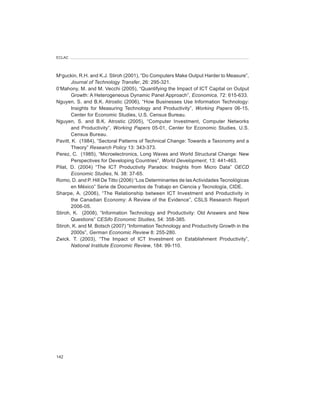 ECLAC




Mcguckin, R.H. and K.J. Stiroh (2001), “Do Computers Make Output Harder to Measure”,
       Journal	of	Technology	Transfer, 26: 295-321.
0’Mahony, M. and M. Vecchi (2005), “Quantifying the Impact of ICT Capital on Output
       Growth: A Heterogeneous Dynamic Panel Approach”, Economica, 72: 615-633.
Nguyen, S. and B.K. Atrostic (2006), “How Businesses Use Information Technology:
       Insights for Measuring Technology and Productivity”, Working	 Papers 06-15,
       Center for Economic Studies, U.S. Census Bureau.
Nguyen, S. and B.K. Atrostic (2005), “Computer Investment, Computer Networks
       and Productivity”, Working	 Papers 05-01, Center for Economic Studies, U.S.
       Census Bureau.
Pavitt, K. (1984), “Sectoral Patterns of Technical Change: Towards a Taxonomy and a
       Theory” Research	Policy 13: 343-373.
Perez, C. (1985), “Microelectronics, Long Waves and World Structural Change: New
       Perspectives for Developing Countries”, World	Development, 13: 441-463.
Pilat, D. (2004) “The ICT Productivity Paradox: Insights from Micro Data” OECD	
       Economic	Studies, N. 38: 37-65.
Romo, D. and P. Hill De Titto (2006) “Los Determinantes de las Actividades Tecnológicas
       en México” Serie de Documentos de Trabajo en Ciencia y Tecnología, CIDE.
Sharpe, A. (2006), “The Relationship between ICT Investment and Productivity in
       the Canadian Economy: A Review of the Evidence”, CSLS Research Report
       2006-05.
Stiroh, K. (2008), “Information Technology and Productivity: Old Answers and New
       Questions” CESifo	Economic	Studies, 54: 358-385.
Stiroh, K. and M. Botsch (2007) “Information Technology and Productivity Growth in the
       2000s”, German	Economic	Review 8: 255-280.
Zwick. T. (2003), “The Impact of ICT Investment on Establishment Productivity”,
       National	Institute	Economic	Review, 184: 99-110.




142
 