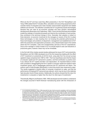 ICT in Latin America. A microdata analysis




What are the ICT and how could they affect productivity in the firm? Brynjolfsson and
Yang (1996) stated that ICT includes office, calculation and accounting equipments which
consists mainly of computers and it also includes communication equipment and related
software and services. This definition considers the ICT as general purpose technologies
because they are used by all economic activities and have dynamic technological
developments (Bresnahan and Trajtenberg, 1995).5 Due to the fact that these technologies
enable the redesign of industrial processes and improve the coordination of work groups,
they contribute to the technical change in firms. Generally, their adoption is based on
three elements: a) economic incentives for the managers or owners of the firm to adopt
these technologies, b) risks resulting from not knowing the potential performances of
these technologies and problems of adjustment, management and establishment of ICT
within the productive and organization processes, and c) dissemination level in the market
where the firm competes, costs and complementary services of the ICT expenditures.
Once a firm manager or owner invests in ICT he should expect to see cost reductions or
productivity gains, however, these may not be immediate.

In the first half of the nineties several studies addressed the issue of ICT and productivity.
Brynjolfsson and Hitt (1996) developed one of the first researches dealing with the effect
of ICT investment on productivity at US firm level, using data from five annual surveys
applied to large companies from 1987 to 1991. Their two hypotheses were that the impact
of computer capital and ICT personnel is positive, and that contribution is positive even
if you deduce the ICT capital and labor cost depreciation. An important feature of their
work consisted in disaggregating the firm’s capital in computer capital and capital of other
investment goods; and to disaggregate personnel into ICT personnel and others. The
authors used a Cobb-Douglas specification in which the product was measured by sales.
The results suggested a positive effect of computer investment on sales, and that the
performance of employed ICT personnel was relevant, which may be due to the relatively
high education level of these workers. Additionally, the authors showed that the return for
investments in computers is higher than the return for other type of investments.6

Theoretically, Milgrom and Roberts (1990, 1995) developed several models to understand
the changes occurred in North American manufacturing sector with the introduction of




5
    In an evolutionary perspective, Perez (1985) presented the idea of techno-economic paradigms, which are dominated
    by a key factor with the following features: (1) low and decreasing costs, (2) almost unlimited offer, (3) evident potential
    to influence all production spheres, (4) capacity to reduce costs and change the quality of capital, work and product
    equipments due to its interconnection with technical and organizational innovations. The techno-economic paradigms
    include, among others: new efficiency concepts for the organization of production at plant level, new models of business
    organization and management, new innovation patterns, less work by product unit.
6
    The study discusses three relevant factors that must be considered in the analysis of ICT investment and productivity:
    errors in ICT equipment rating, errors in the deflators used, and understatement or wrong classification of what is
    considered investment in information systems.

                                                                                                                           123
 