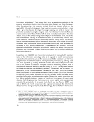 ECLAC




information technologies.7 They argued that, given an exogenous reduction in the
prices of technologies, that is, CAD (Computer-aided Design) and CAM (Computer-
aided Manufacturing), this reduction implied direct and indirect effects on the
applicability of those technologies in the productive process. A price reduction —direct
effect— promotes its use, develops the design capacity and tends to improve the
production levels by reducing the marginal costs. Nevertheless, the indirect effects are
even more important. These “indirect	effects	tend,	basically,	to	strengthen	the	direct	
effects,	because	the	corresponding	relationships	are	complements.	Here,	we	use	the	
term	 complements	 not	 only	 in	 the	 traditional	 sense	 of	 a	 relationship	 between	 input	
pairs,	but	also	in	a	wider	sense	as	a	relationship	between	activity	groups.	The	defining	
feature	of	these	complement	groups	is	that	if	the	level	of	any	of	the	subset	of	activities	
increases,	 then	 the	 marginal	 output	 of	 increases	 in	 any	 of	 the	 other	 activities	 also	
increases” (p. 514). Although they studied a case related to CAD or CAM, it should be
possible to infer that the equipments or computing systems may reduce the production
processes and inventories, increase data communication and the product redesigning
become complements.

Brynjolfsson and Hitt (2000) took the complementarity analysis to argue that “a	significant	
factor	 of	 the	 information	 technology	 value	 is	 its	 capacity	 to	 enable	 complementary	
organizational	investments	such	as	firm	processes	and	labor	practices”	and that those
complementary investments	“produce	in	turn	productivity	increases,	by	reducing	costs	
and,	more	important,	by	enabling	the	firm	to	increase	the	quality	of	the	products	in	the	
form	of	new	products	or	to	improve	intangible	aspects	of	the	existing	products,	such	as	
convenience,	immediate	delivery,	quality	and	variety” (p. 24-25). This argument renewed
the research concerning the relationship between ICT investment and productivity, but
extended to include complementarities. For example, Black and Lynch (2001) partially
tested this argument by using several databases of the US Census Office. They estimated
an extended Cobb-Douglas production function with variables of labor practices, human
capital and information technology dissemination. Although the results were mixed and
they did not explicitly include a measure of investment in computers, it is worthwhile
stressing the finding concerning the importance of human capital, which was positively
associated to productivity.8 In a related study, Caroli and Van Reenen (2001) used
data of British and French companies in the eighties to investigate the determinants
of organizational change and productivity. Interestingly, the results for the French case


7
    There are several studies that analyze the impact of ICT on productivity using data at establishment level in the
    United States and Canada. For the United States, see Nguyen and Atrostic (2006), Nguyen and Atrostic (2005) and
    Atrostic and Nguyen (2002). For Canada, see Sharp (2006).
8
    Greenan et	al. (2001) carried out a similar analysis with a sample of French medium and large firms for the period 1986-
    1994. The authors used as ICT variable what they called investment in computerization, which is the proportion of the
    gross value of the office assets and hardware in relation to the gross value of total physical assets. They employed four
    measures of human capital, emphasizing the number of ICT employees and employees in R&D activities. The results
    depend on the adopted models. While cross-section estimations shows significant positive correlations between IT
    investment, human capital and productivity, panel data estimations reveal no relevant correlations.

124
 