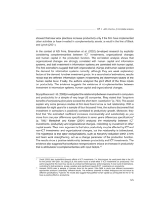 ICT in Latin America. A microdata analysis




showed that new labor practices increase productivity only if the firm have implemented
other activities or have invested in complementarity assets, a result in the line of Black
and Lynch (2001).

In the context of US firms, Bresnahan et	 al. (2002) developed research by explicitly
considering complementarities between ICT investments, organizational changes
and human capital in the production function. The correlation analysis shows that
organizational changes are strongly correlated with human capital and information
systems, and that investment in information systems are correlated with human capital.
The first estimations suggest that both organizational change and human capital predict
the demand for information systems correctly, although they are weak explanatory
factors of the demand for other investment goods. In a second set of estimations, results
reveal that the different information system investments are determinant factors of the
human capital level. Finally, the authors analyzed the joint effect of the three inputs
on productivity. The evidence suggests the existence of complementarities between
investment in information systems, human capital and organizational changes.

Brynjolfsson and Hitt (2003) investigated the relationship between investment in computers
and productivity for a sample of very large US companies. They stated that	“long-term	
benefits	of	computerization	alone	exceed	the	short-term	contribution” (p. 793). This would
explain why some previous studies at firm level found a low or null relationship. With a
database for eight years for a sample of four thousand firms, the authors discovered that
investment in computers is positively correlated to productivity growth. Moreover, they
fond that “the	 estimated	 coefficient	 increases	 monotonically	 and	 substantially	 as	 you	
move	from	one	year	differences	specifications	to	seven	years	differences	specifications”	
(p. 798).9 Bertschek and Kaiser (2004) analyzed the relationship between ICT
investments, productivity and organizational changes, controlling by investment in other
capital assets. Their main argument is that labor productivity may be affected by ICT and
non-ICT investments and organizational changes, but the relationship is bidirectional.
The hypothesis is that labor reorganizations, such as hierarchy reduction within a firm
and team work strengthening, act as a change parameter of the production function.
The results show a positive relationship between productivity and ICT investments. The
evidence also suggests that workplace reorganizations induce an increase in productivity
that is attributable to complementarities with input factors.10



9
     Zwick (2003) also studied the dynamic effects of ICT investments. For this purpose, he used panel data in the US
     for the period 1997-2001. By using OLS, the author found a small effect of ICT investments on productivity. The
     author argues that this result may be due to unobserved heterogeneity and endogeneity. A new round of estimations,
     controlling for both problems, shows a positive and significant impact of ICT investments on productivity.
10
     Hempell (2005) used a sample of German firms for the period 1994-1999 to study how different econometric
     approaches produced “potentially” different results. The evidence obtained is indeed ambiguous and not robust to
     different specifications. However, the results also suggest that qualified human capital is a prerequisite	for the	ICT to
     have a positive effect on productivity.

                                                                                                                         125
 