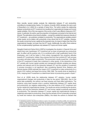 ECLAC




More recently, several studies evaluate the relationship between IT and productivity,
controlling by complementary factors. For instance, Arvanitis (2005) develops the same work
of Bresnahan et	al. (2002) for a sample of Swiss firms. The author studies the relationship
between productivity and ICT investment but resulting from organizational changes and human
capital variables. One of the new aspects of the survey is that it uses different measures of ICT
inputs. In particular, the author used the proportion of employees connected to the Internet and
Intranet. The estimations show that all variables —except the variable that measures intensity of
ICT investment— are positively correlated to productivity. The organizational variables present
similar results, but its relation with productivity is less robust than for ICT variables. Likewise,
the results concerning human capital are the expected ones; its impact is higher than that of the
organizational changes, but lower than the ICT inputs. Additionally, the author finds evidence
for the complementarity hypothesis only between ICT inputs and human capital.

Gargallo-Castel and Galve-Górriz (2007a) investigates the situation in Spanish firms and
adopt three main hypotheses: ICT investment per	se does not generate any productivity
gain; its effect will be positive only if it is combined with a high qualification level of the
employees; and it will be higher in firms where management has proactive attitudes
towards ICT investments. Indeed, they propose that firms that combine ICT with process
innovation will obtain higher productivity. The econometric results reveal that: i) the effect
of the ICT investment is lower than investment in other goods, ii) the interactions of the
ICT variable with human capital variable and management attitude variables are always
positive and relevant and iii) the interaction between ICT and the variable of investment
in process innovation is not significant. Also considering Spanish firms, Badescu and
Garcés-Ayerbe (2009) estimate the impact of ICT investment on labor productivity for a
panel of 341 medium and large firms during 1994-1998. The results show an elasticity of
0.9%, implying that IT investment is a determinant factor of productivity growth in Spain.11

Giuri et	 al. (2008) study the relationship between ICT adoption, human capital,
organizational changes and productivity in Italy for the period 1995-2003. Due to the
panel data availability, the authors use least squares and fixed effect estimations. The
evidence using least squares show a positive relationship between ICT capital stock
and productivity, but negative relationships in the inter-relations of ICT investment and
human capital and organizational change. The results are worse considering the dynamic
effects, and only the interaction between ICT and human capital is positively associated
to productivity. The interaction between IT, human capital and organizational change is
negatively associated to productivity. Given that the sample of firms is basically composed
by small and medium size enterprises (SMEs), this leads the authors to declare that


11
     In developing countries, the empirical evidence is scarce. One exception is Chowdhury (2006), who examined the
     situation in both Kenya and Tanzania. Surprisingly, the productivity outcomes show that it relates negatively to ICT
     investments. Chowdhury argues that this result may be explained as an excessive ICT investment or disarrangement
     in the relationship technology-human capital. Also, this result could be due to the fact that ICT investments take time
     to materialize its effect on productivity.

126
 