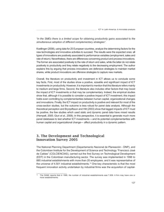 ICT in Latin America. A microdata analysis




“in	the	SMEs	there	is	a	limited	scope	for	obtaining	productivity	gains	associated	to	the	
simultaneous	adoption	of	different	complementary	strategies”.

Koellinger (2008), using data for 25 European countries, analyze the determining factors for the
new technologies and innovative activities to succeed. The results were the expected ones: all
types of innovations are positively associated to performance variables (employment, sales and
rate of return). Nevertheless, there are differences concerning product and process innovations.
The former are associated positively to the rate of return and sales, while the latter do not relate
positively to productivity and they relate negatively to the decreasing employment. The author
explains this by arguing that process innovations are defensive strategies to maintain market
shares, while product innovations are offensive strategies to capture new markets.

Overall, the literature on productivity and investment in ICT allows us to conclude some
key facts. First, most of the studies show a positive, sizeable and significant impact of ICT
investments on productivity. However, it is important to mention that this literature refers mainly
to medium and large firms. Second, the literature also includes other factors that may boost
the impact of ICT investments or that may be complementary. Indeed, the empirical studies
show that, although it is possible to consider a positive impact of ICT investment, this impact
holds even controlling by complementarities between human capital, organizational changes
and innovations. Finally, the ICT impact on productivity is positive and relevant for most of the
cross-section studies, but the outcome is less robust for panel data analysis. Although the
theoretical perception and Brynjolfsson and Hitt (2003) show that lagged impacts of ICT must
be positive, the few studies which used static and dynamic panel data have mixed results
(Hempell, 2005; Giuri et	al., 2008). In this perspective, it is essential to generate much more
panel databases to test whether ICT investments —and its potential complementarities with
human capital and organizational change— affect productivity in a dynamic pattern.




3. The Development and Technological
Innovation Survey 2005

The National Planning Department (Departamento Nacional de Planeación - DNP), and
the Colombian Institute for the Development of Science and Technology “Francisco José
de Caldas” (COLCIENCIAS), carried out the first Survey on Technological Development
(EDT) in the Colombian manufacturing sector. The survey was implemented in 1996 to
885 industrial establishments with more than 20 employees, and it was representative of
the universe of 4,501 industrial establishments.12 One key characteristic is that the most
frequent innovation activity undertaken by industrial firms was the acquisition of capital-

12
     The DANE reports that in 1995, the number of industrial establishments was 7,909. A firm may have one or
     more establishments.

                                                                                                         127
 