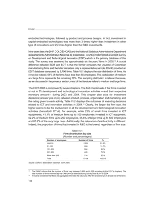 ECLAC




embodied technologies, followed by product and process designs. In fact, investment in
capital-embodied technologies was more than 3 times higher than investment in other
type of innovations and 25 times higher than the R&D investments.

Nine years later, the DNP, COLCIENCIAS and the National Statistical Administrative Department
(Departamento Administrativo Nacional de Estadística - DANE) implemented a second Survey
on Development and Technological Innovation (EDIT)–which is the primary database of this
study. The survey was answered by approximately six thousand firms in 2005.13 A crucial
difference between EDIT and EDT is that the former considers the universe of Colombian
manufacturing firms and the latter considers only a representative sample. DANE provided an
EDIT database composed by 6,106 firms. Table VI.1 displays the size distribution of firms. As
it may be noticed, 64% of the firms have less than 50 employees. The participation of medium
and large firms represents the remaining 36%. This sampling distribution is relevant because,
as we discussed in the previous section, most of the literature refers to medium and large firms.

The EDIT 2005 is composed by seven chapters. The first chapter asks if the firms invested
or not in 75 development and technological innovation activities —and their respective
monetary amount— during 2003 and 2004. This chapter also asks for investment
decisions (answer yes or no) between product, process, organization and marketing, and
the rating given to each activity. Table VI.2 displays the outcomes of investing decisions
related to ICT and innovation activities in 2004.14 Clearly, the larger the firm size, the
higher seems to be the involvement in all the development and technological innovation
activities (henceforth DTIA). For example, while 23% of small firms invested in ICT
equipments, 41.1% of medium firms up to 100 employees invested in ICT equipment,
52.2% of medium firms up to 200 employees, 55.6% of large firms up to 500 employees
and 65.2% of the very large ones. Additionally, the relevance of each activity is different.
Indeed, the proportion of firms that invested in R&D is the lowest, regardless of firm size.

                                                       Table VI.1
                                                Firm	distribution	by	size
                                               (Number	and	percentages)
                         Number	of	employees                        Number	of	firms                 %
                         Until 50                                          3 903                  63.9%
                         51-100                                             959                   15.7%
                         101-200                                            604                   9.9%
                         201-500                                            426                   7.0%
                         More than 500                                      214                   3.5%
                         Total                                             6 106                 100.0%

Source:	Author´s	elaboration	based	on	EDIT	2005.



13
     The DANE informs that the number of firms vary between 5,950 and 6,106 according to the EDIT’s chapters. The
     total number of firms informed by the EAM (Annual Manufacturing Survey) was 6,847 in 2004.
14
     It must be considered that these are aggregates which take the value yes, if the firm answered yes in at least one of the items.

128
 