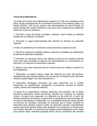 Teoría de la Dependencia 
Las bases de la teoría de la dependencia surgieron en 1950 como resultado, entre 
otros, de las investigaciones de la Comisión Económica para América Latina y el 
Caribe (CEPAL). Uno de los autores más representativos fue Raúl Prebish. El 
punto principal del modelo Prebisch es que para crear condiciones de desarrollo 
dentro de un país es necesario: 
1. Controlar la tasa de cambio monetario, poniendo mayor énfasis en políticas 
fiscales que en políticas monetarias. 
2. Promover un papel gubernamental más eficiente en términos de desarrollo 
nacional; 
3 Crear una plataforma de inversiones, dando prioridad al capital nacional; 
4. Permitir la entrada de capitales externos siguiendo prioridades ya establecidas 
en planes de desarrollo nacionales; 
5. Promover una demanda interna más efectiva en término de mercados internos 
como base para consolidar el esfuerzo de industrialización en Latinoamérica en 
particular y en naciones en desarrollo en general; 
6. Generar una mayor demanda interna incrementando los sueldos y salarios de 
los trabajadores; 
7. Desarrollar un sistema seguro social más eficiente por parte del gobierno, 
especialmente para sectores pobres a fin de generar condiciones para que estos 
sectores puedan llegar a ser más competitivos; y 
8. Desarrollar estrategias nacionales que sean coherentes con el modelo 
substitución de importaciones, protegiendo la producción nacional al imponer 
cuotas y tarifas a los mercados externos. 
La teoría de la dependencia combina elementos neo-marxistas con la teoría 
económica keynesiana (ideas económicas liberales que surgieron en Estados 
Unidos y Europa como respuesta a la depresión de los años 20). A partir del 
enfoque económico de Keynes, la teoría de la la dependencia está compuesta por 
4 puntos fundamentales: a) desarrollar una considerable demanda interna efectiva 
en términos de mercados nacionales; b) reconocer que el sector industrial es 
importante para alcanzar mejores niveles de desarrollo nacional, especialmente 
porque este sector generar mayor valor agregado a los productos en comparación 
con el sector agrícola; c) incrementar los ingresos de los trabajadores como medio 
para generar mayor demanda agregada dentro de las condiciones del mercado 
 