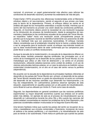 nacional; d) promover un papel gubernamental más efectivo para reforzar las 
condiciones de desarrollo nacional y aumentar los estándares de vida del país. 
Foster-Carter (1973) encuentra tres diferencias fundamentales entre el Marxismo 
ortodoxo clásico y el neo-marxismo, siendo el segundo el que provee una base 
para la teoría de la dependencia. Primero, el enfoque clásico se centra en el 
análisis del papel de los monopolios extendidos a escala mundial, mientras que el 
centro del neo-marxismo es proveer una visión desde las condiciones periféricas. 
Segundo, el movimiento clásico previó la necesidad de una revolución burguesa 
en la introducción de procesos de transformación; desde la perspectiva de neo-marxista 
y basándose en las condiciones actuales de los países del Tercer Mundo, 
es imperativo "saltar" hacia una revolución social, principalmente porque se 
percibe que la burguesía nacional se identifica fuertemente con posiciones de élite 
y de la metrópoli más que con posiciones nacionalistas. El enfoque marxista 
clásico consideraba que el proletariado industrial tenía la fuerza y estaba llamado 
a ser la vanguardia para la revolución social; el enfoque neo-marxista insistió en 
que la clase revolucionaria debía de estar conformada por los campesinos para 
poder llevar a cabo un conflicto revolucionario. 
Aunque la escuela de la modernización y la escuela de la dependencia difieren en 
muchas áreas, también presentan algunas similitudes, las principales son: a) el 
centro de la investigación es el desarrollo de los países del Tercer Mundo; b) una 
metodología que utiliza un alto nivel de abstracción y se centra en el proceso 
revolucionario, utilizando estados-naciones como unidad de análisis; c) el uso de 
visiones estructurales teóricas polares; en un caso la estructura es tradición versus 
modernidad (modernización), en el otro en el caso del centro versus la periferia 
(dependencia). 
De acuerdo con la escuela de la dependencia la principales hipótesis referentes al 
desarrollo en los países del Tercer Mundo son: primero, el desarrollo de los países 
del Tercer Mundo necesita tener un grado de subordinación al centro en contraste 
del desarrollo de las naciones centrales cuyo desarrollo fue historicamente y es 
hoy día independiente. En Latinoamérica podemos observar ejemplos de esta 
situación, especialmente en aquellos países con un alto grado de industrialización, 
como Brasil el cual es utilizado por Andre G. Frank como caso de estudio. 
Segundo, los dependentistas en general consideran que las naciones periféricas 
experimentan su mayor desarrollo económico cuando sus enlaces con el centro 
están más débiles. Un ejemplo de esto es el proceso de industrialización que se 
desarrolló en Latinoamérica durante los años 30s y 40s cuando las naciones del 
centro estaban concentradas en resolver los problemas de la Gran Depresión y las 
potencias occidentales estaban involucradas en la Segunda Guerra Mundial. 
Una tercera hipótesis indica que cuando los países del centro se recuperan de su 
crisis y reestablecen sus vínculos comerciales y financieros, incorporan de nuevo 
al sistema a los países periféricos, y el crecimiento y la industrialización de esto 
país se tiende a ver subordinada. Frank indica en particular que cuando los países 
 