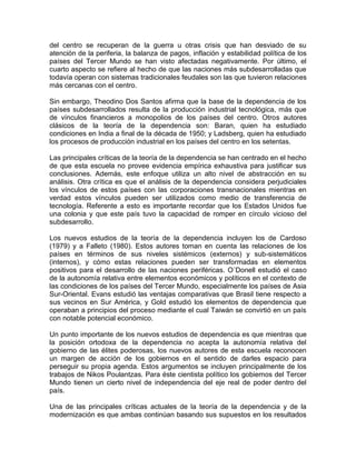 del centro se recuperan de la guerra u otras crisis que han desviado de su 
atención de la periferia, la balanza de pagos, inflación y estabilidad política de los 
países del Tercer Mundo se han visto afectadas negativamente. Por último, el 
cuarto aspecto se refiere al hecho de que las naciones más subdesarrolladas que 
todavía operan con sistemas tradicionales feudales son las que tuvieron relaciones 
más cercanas con el centro. 
Sin embargo, Theodino Dos Santos afirma que la base de la dependencia de los 
países subdesarrollados resulta de la producción industrial tecnológica, más que 
de vínculos financieros a monopolios de los países del centro. Otros autores 
clásicos de la teoría de la dependencia son: Baran, quien ha estudiado 
condiciones en India a final de la década de 1950; y Ladsberg, quien ha estudiado 
los procesos de producción industrial en los países del centro en los setentas. 
Las principales críticas de la teoría de la dependencia se han centrado en el hecho 
de que esta escuela no provee evidencia empírica exhaustiva para justificar sus 
conclusiones. Además, este enfoque utiliza un alto nivel de abstracción en su 
análisis. Otra crítica es que el análisis de la dependencia considera perjudiciales 
los vínculos de estos países con las corporaciones transnacionales mientras en 
verdad estos vínculos pueden ser utilizados como medio de transferencia de 
tecnología. Referente a esto es importante recordar que los Estados Unidos fue 
una colonia y que este país tuvo la capacidad de romper en círculo vicioso del 
subdesarrollo. 
Los nuevos estudios de la teoría de la dependencia incluyen los de Cardoso 
(1979) y a Falleto (1980). Estos autores toman en cuenta las relaciones de los 
países en términos de sus niveles sistémicos (externos) y sub-sistemáticos 
(internos), y cómo estas relaciones pueden ser transformadas en elementos 
positivos para el desarrollo de las naciones periféricas. O´Donell estudió el caso 
de la autonomía relativa entre elementos económicos y políticos en el contexto de 
las condiciones de los países del Tercer Mundo, especialmente los países de Asia 
Sur-Oriental. Evans estudió las ventajas comparativas que Brasil tiene respecto a 
sus vecinos en Sur América, y Gold estudió los elementos de dependencia que 
operaban a principios del proceso mediante el cual Taiwán se convirtió en un país 
con notable potencial económico. 
Un punto importante de los nuevos estudios de dependencia es que mientras que 
la posición ortodoxa de la dependencia no acepta la autonomía relativa del 
gobierno de las élites poderosas, los nuevos autores de esta escuela reconocen 
un margen de acción de los gobiernos en el sentido de darles espacio para 
perseguir su propia agenda. Estos argumentos se incluyen principalmente de los 
trabajos de Nikos Poulantzas. Para éste cientista político los gobiernos del Tercer 
Mundo tienen un cierto nivel de independencia del eje real de poder dentro del 
país. 
Una de las principales críticas actuales de la teoría de la dependencia y de la 
modernización es que ambas continúan basando sus supuestos en los resultados 
 