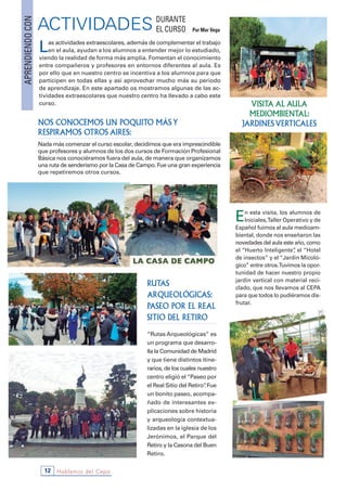 Hablemos del Cepa12
NOS CONOCEMOS UN POQUITO MÁS Y
RESPIRAMOS OTROS AIRES:
Nada más comenzar el curso escolar, decidimos que era imprescindible
que profesores y alumnos de los dos cursos de Formación Profesional
Básica nos conociéramos fuera del aula, de manera que organizamos
una ruta de senderismo por la Casa de Campo. Fue una gran experiencia
que repetiremos otros cursos.
Las actividades extraescolares, además de complementar el trabajo
en el aula, ayudan a los alumnos a entender mejor lo estudiado,
viendo la realidad de forma más amplia. Fomentan el conocimiento
entre compañeros y profesores en entornos diferentes al aula. Es
por ello que en nuestro centro se incentiva a los alumnos para que
participen en todas ellas y así aprovechar mucho más su periodo
de aprendizaje. En este apartado os mostramos algunas de las ac-
tividades extraescolares que nuestro centro ha llevado a cabo este
curso.
ACTIVIDADESAPRENDIENDOCON
DURANTE
EL CURSO Por Mar Vega
En esta visita, los alumnos de
Iniciales,Taller Operativo y de
Español fuimos al aula medioam-
biental, donde nos enseñaron las
novedades del aula este año, como
el “Huerto Inteligente”, el “Hotel
de insectos” y el “Jardín Micoló-
gico” entre otros.Tuvimos la opor-
tunidad de hacer nuestro propio
jardín vertical con material reci-
clado, que nos llevamos al CEPA
para que todos lo pudiéramos dis-
frutar.
VISITA AL AULA
MEDIOMBIENTAL:
JARDINES VERTICALES
RUTAS
ARQUEOLÓGICAS:
PASEO POR EL REAL
SITIO DEL RETIRO
“Rutas Arqueológicas” es
un programa que desarro-
lla la Comunidad de Madrid
y que tiene distintos itine-
rarios, de los cuales nuestro
centro eligió el “Paseo por
el Real Sitio del Retiro”. Fue
un bonito paseo, acompa-
ñado de interesantes ex-
plicaciones sobre historia
y arqueología contextua-
lizadas en la iglesia de los
Jerónimos, el Parque del
Retiro y la Casona del Buen
Retiro.
 