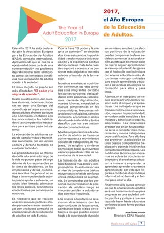 Hablemos del Cepa 7
2017,
el Año Europeo
de la Educación
de Adultos.
Este año, 2017 ha sido declara-
do, por la Asociación Europea
para la Educación de Adultos
(EAEA), como año Internacional.
Aprovechando que se nos da la
oportunidad de ser parte de esta
conmemoración no podemos
dejar de mostrar tanto el impac-
to como los inmensos benefi-
cios que la educación de adultos
aporta a la sociedad.
El lema elegido no puede ser
más alentador: “El poder y la
alegría de aprender”.
Desde nuestro centro, con nues-
tros alumnos, debemos colabo-
rar en crear una Europa del
aprendizaje en la que sus ciuda-
danos adultos afronten su futuro
con optimismo, contando con
los conocimientos, las habilida-
des y las competencias necesa-
rias para sentirse parte del sis-
tema.
La educación de adultos es ca-
paz de cambiar vidas y transfor-
mar sociedades, por ser un bien
común y derecho humano de
cualquier individuo.
Las posibilidades que se ofrecen
desde la educación a lo largo de
la vida no pueden pasar de largo
delante de los responsables en
la toma de decisiones, de los
empresarios y de los ciudada-
nos sencillos. En general, no se
llega a tener conciencia de cuán-
to puede ayudar a solventar, un
adulto bien formado, al encarar
los retos sociales, económicos
e individuales que conviven con
nosotros.
Es necesario que se realicen
unas inversiones públicas sóli-
das pensando en estas enseñan-
zas con una buena campaña de
concienciación de la educación
de adultos en toda Europa.
Con la frase “El poder y la ale-
gría de aprender” se vinculan
dos ideas estupendas: la posibi-
lidad transformadora de la edu-
cación y la experiencia positiva
del aprendizaje. Este lado posi-
tivo ayudará a acercar a las per-
sonas más alejadas o con más
miedos al mundo de la forma-
ción.
Nuestras enseñanzas contribu-
yen a enfrentar los retos comu-
nes a los integrantes de todos
los países europeos: desigual-
dades entre personas, radicalis-
mos, creciente digitalización,
nuevos idiomas, necesidad de
nuevas competencias en los
consumidores, frecuentes mi-
graciones y refugiados, cambios
climáticos, economías y estilos
de vida más sostenibles y tantos
desafíos que nos van desbor-
dando como individuos.
Muchas organizaciones de edu-
cación de adultos se formaron
como respuesta a movimientos
sociales de trabajadores, de mu-
jeres, de religión y sirvieron
como cauce social que favoreció
espacios para desarrollar las ne-
cesidades de la sociedad.
La formación de los adultos
hace hombres más libres y com-
prometidos. Cuanto mayor sea
el nivel de competencias básicas
mayor será el nivel de confianza
en las instituciones de su entor-
no. Se comprueba que las per-
sonas que participan en la edu-
cación de adultos luego se
vinculan también a voluntaria-
dos con más frecuencia.
Los niveles educativos se rela-
cionan directamente con las
oportunidades de las personas,
cambiando desde el tipo de tra-
bajos a los que pueden aspirar
hasta a la esperanza de duración
en un mismo empleo. Los efec-
tos positivos de la educación
pueden compensar desfases so-
ciales y aumentar la autovalora-
ción, puesto que se crea un ciclo
de querer seguir aprendiendo:
se van reproduciendo las ganas
por el hecho de que individuos
con niveles educativos más al-
tos tienen más oportunidades
para seguir aprendiendo y bus-
can a su vez más situaciones de
formación para ellos y para
otros.
Además, en el este plano de tra-
bajo se crea un vínculo muy po-
sitivo entre el empleo y el apren-
dizaje. Los trabajadores que se
forman contribuyen a la innova-
ción, mejoran la productividad,
se vuelven más sensibles a las
mejoras y benefician al espíritu
empresarial. Las previsiones
avanzan que en un futuro cerca-
no se va a necesitar más cono-
cimiento y menos trabajadores
poco cualificados. Para ello hay
que promover la adquisición de
unas buenas competencias bá-
sicas pero además incidir en las
competencias transversales. Las
habilidades técnicas por sí mis-
mas se volverán obsoletas en
breve pero si enseñamos a bus-
car, a innovar y emprender, a
aprenderá aprender crearemos
aprendices de por vida que lle-
garán a combinar el aprendizaje
informal, el no formal y el for-
mal para estar al día.
Finalmente sólo queda concluir
en que la educación de adultos
será una herramienta clave para
progresar en una sociedad uni-
da, pacífica y próspera que sea
capaz de hacer frente a los retos
venideros de una forma positiva
y alegre.
Laura Gómez Matarín
Directora CEPA Pozuelo
 
