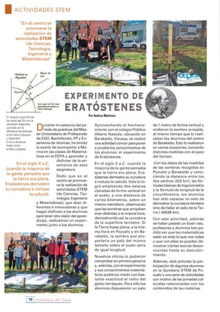 Hablemos del Cepa10
Durante mi estancia del pe-
riodo de prácticas del Más-
ter Universitario de Profesorado
de ESO, Bachillerato, FP y En-
señanza de idiomas, he tenido
la suerte de acompañar a Ma-
rina en las clases de Matemá-
ticas en el CEPA y aprender y
disfrutar de la en-
señanza de esta
asignatura.
Dado que en el
centro se promue-
ve la realización de
actividades STEM
(de Ciencias, Tec-
nología, Ingeniería
y Matemáticas), que sean di-
ferentes e innovadoras y que
hagan disfrutar a los alumnos
para tener otra visión del apren-
dizaje, realizamos un experi-
mento junto a los alumnos.
Aprovechando el hermana-
miento con el colegio Público
Alkartu Ikastola, ubicando en
Barakaldo, Vizcaya, se realizó
una actividad común para poner
a prueba los conocimientos de
los alumnos: el experimento
de Eratóstenes.
En el siglo II a.C. cuando la
mayoría de la gente pensaba
que la tierra era plana, Era-
tóstenes demostró su curvatura
e incluso la calculó. Esto lo lo-
gró empleando dos estacas
clavadas de forma vertical en
el suelo, a una distancia de
varios kilómetros, sobre un
mismo meridiano, observando
que las sombras que arrojaban
eran distintas a la misma hora,
demostrando así la curvatura
de la superficie terrestre. Si
la Tierra fuese plana, a la mis-
ma hora en Pozuelo y en Ba-
rakaldo, la sombra que pro-
yectaría un palo del mismo
tamaño sobre el suelo sería
de igual longitud.
Nuestros chicos lo pudieron
comprobar en primera persona
y, además, con el experimento
y sus conocimientos matemá-
ticos pudieron medir con bas-
tante exactitud el radio del
globo terráqueo. Para ello los
alumnos dispusieron un palo
de 1 metro de forma vertical y
midieron la sombra arrojada,
al mismo tiempo que lo reali-
zaban los alumnos del centro
de Barakaldo. Esto lo realizaron
en varias ocasiones, tomando
distintas medidas con el paso
del tiempo.
Con los datos de las medidas
de las sombras recogidos en
Pozuelo y Barakaldo y cono-
ciendo la distancia entre los
dos centros (322 km), las fór-
mulas básicas de trigonometría
y la fórmula de longitud de la
circunferencia, los alumnos
han sido capaces no sólo de
demostrar la curvatura terrestre
sino de hallar el radio de la Tie-
rra ( 40038 km).
Con esta actividad, además
de haber pasado un buen rato,
profesores y alumnos han po-
dido ver que las matemáticas
están en todo lo que nos rodea
y que con ellas se pueden de-
mostrar ciertas teorías desco-
nocidas hasta su descubri-
miento.
Además, está prevista la par-
ticipación de algunos alumnos
en la Gymkana STEM de Po-
zuelo y una serie de actividades
con motivo de las jornadas cul-
turales relacionadas con los
contenidos de las materias.
“En el centro se
promueve la
realización de
actividades sTEM
(de Ciencias,
Tecnología,
Ingeniería y
Matemáticas)”
En el siglo II a.C.
cuando la mayoría de
la gente pensaba que
la tierra era plana,
Eratóstenes demostró
su curvatura e incluso
la calculó.
ACTIVIDADES STEM
Por Andrea Matienzo
 