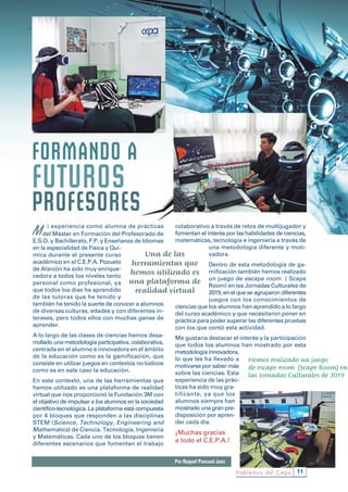 11Hablemos del Cepa
M i experiencia como alumna de prácticas
del Máster en Formación del Profesorado de
E.S.O. y Bachillerato, F.P. y Enseñanza de Idiomas
en la especialidad de Física y Quí-
mica durante el presente curso
académico en el C.E.P.A. Pozuelo
de Alarcón ha sido muy enrique-
cedora a todos los niveles tanto
personal como profesional, ya
que todos los días he aprendido
de las tutoras que he tenido y
también he tenido la suerte de conocer a alumnos
de diversas culturas, edades y con diferentes in-
tereses, pero todos ellos con muchas ganas de
aprender.
A lo largo de las clases de ciencias hemos desa-
rrollado una metodología participativa, colaborativa,
centrada en el alumno e innovadora en el ámbito
de la educación como es la gamificación, que
consiste en utilizar juegos en contextos no lúdicos
como es en este caso la educación.
En este contexto, una de las herramientas que
hemos utilizado es una plataforma de realidad
virtual que nos proporcionó la Fundación 3M con
el objetivo de impulsar a los alumnos en la sociedad
científico-tecnológica. La plataforma está compuesta
por 4 bloques que responden a las disciplinas
STEM (Science, Technology, Engineering and
Mathematics) de Ciencia, Tecnología, Ingeniería
y Matemáticas. Cada uno de los bloques tienen
diferentes escenarios que fomentan el trabajo
colaborativo a través de retos de multijugador y
fomentan el interés por las habilidades de ciencias,
matemáticas, tecnología e ingeniería a través de
una metodología diferente y moti-
vadora.
Dentro de esta metodología de ga-
mificación también hemos realizado
un juego de escape room ( Scape
Room) en las Jornadas Culturales de
2019, en el que se agruparon diferentes
juegos con los conocimientos de
ciencias que los alumnos han aprendido a lo largo
del curso académico y que necesitaron poner en
práctica para poder superar las diferentes pruebas
con los que contó esta actividad.
Me gustaría destacar el interés y la participación
que todos los alumnos han mostrado por esta
metodología innovadora,
lo que les ha llevado a
motivarse por saber más
sobre las ciencias. Esta
experiencia de las prác-
ticas ha sido muy gra-
tificante, ya que los
alumnos siempre han
mostrado una gran pre-
disposición por apren-
der cada día.
¡Muchas gracias
a todo el C.E.P.A.!
Por Raquel Pascual Juez
Una de las
herramientas que
hemos utilizado es
una plataforma de
realidad virtual
Hemos realizado un juego
de escape room  (Scape Room) en
las Jornadas Culturales de 2019
 