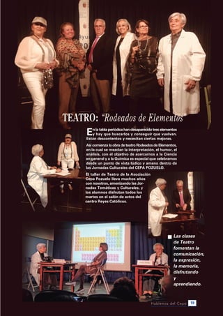 Hablemos del Cepa 19
Las clases
de Teatro
fomentan la
comunicación,
la expresión,
la memoria,
disfrutando
y
aprendiendo.
En la tabla periódica han desaparecido tres elementos
y hay que buscarlos y conseguir que vuelvan.
Están descontentos y necesitan ciertas mejoras.
Así comienza la obra de teatro Rodeados de Elementos,
en la cual se mezclan la interpretación, el humor, el
análisis, con el objetivo de acercarnos a la Ciencia
en general y a la Química es especial que celebramos
desde un punto de vista lúdico y ameno dentro de
las Jornadas Culturales del CEPA PoZuElo.
El taller de Teatro de la Asociación
Cepa Pozuelo lleva muchos años
con nosotros, amenizando las Jor-
nadas Temáticas y Culturales, y
los alumnos disfrutan todos los
martes en el salón de actos del
centro Reyes Católicos.
 