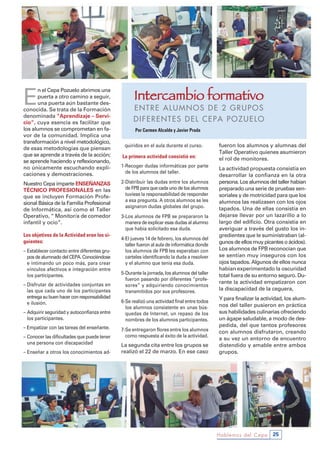 E
n el Cepa Pozuelo abrimos una
puerta a otro camino a seguir,
una puerta aún bastante des-
conocida. Se trata de la Formación
denominada “Aprendizaje – servi-
cio”, cuya esencia es facilitar que
los alumnos se comprometan en fa-
vor de la comunidad. Implica una
transformación a nivel metodológico,
de esas metodologías que piensan
que se aprende a través de la acción;
se aprende haciendo y reflexionando,
no únicamente escuchando expli-
caciones y demostraciones.
Nuestro Cepa imparte ENsEÑANZAs
TÉCNiCo PRoFEsioNAlEs en las
que se incluyen Formación Profe-
sional Básica de la Familia Profesional
de Informática, así como el Taller
Operativo, “ Monitor/a de comedor
infantil y ocio”.
Los objetivos de la Actividad eran los si-
guientes:
– Establecer contacto entre diferentes gru-
pos de alumnado del CEPA. Conociéndose
e intimando un poco más, para crear
vínculos afectivos e integración entre
los participantes.
– Disfrutar de actividades conjuntas en
las que cada uno de los participantes
entrega su buen hacer con responsabilidad
e ilusión.
– Adquirir seguridad y autoconfianza entre
los participantes.
– Empatizar con las tareas del enseñante.
– Conocer las dificultades que puede tener
una persona con discapacidad
– Enseñar a otros los conocimientos ad-
quiridos en el aula durante el curso.
La primera actividad consistió en:
1-Recoger dudas informáticas por parte
de los alumnos del taller.
2-Distribuir las dudas entre los alumnos
de FPB para que cada uno de los alumnos
tuviese la responsabilidad de responder
a esa pregunta. A otros alumnos se les
asignaron dudas globales del grupo.
3-Los alumnos de FPB se prepararon la
manera de explicar esas dudas al alumno
que había solicitado esa duda.
4-El jueves 14 de febrero, los alumnos del
taller fueron al aula de informática donde
los alumnos de FPB les esperaban con
carteles identificando la duda a resolver
y el alumno que tenía esa duda.
5-Durante la jornada, los alumnos del taller
fueron pasando por diferentes “profe-
sores” y adquiriendo conocimientos
transmitidos por sus profesores.
6-Se realizó una actividad final entre todos
los alumnos consistente en unas bús-
quedas de Internet, un repaso de los
nombres de los alumnos participantes.
7-Se entregaron flores entre los alumnos
como respuesta al éxito de la actividad.
La segunda cita entre los grupos se
realizó el 22 de marzo. En ese caso
fueron los alumnos y alumnas del
Taller Operativo quienes asumieron
el rol de monitores.
La actividad propuesta consistía en
desarrollar la confianza en la otra
persona. Los alumnos del taller habían
preparado una serie de pruebas sen-
soriales y de motricidad para que los
alumnos las realizasen con los ojos
tapados. Una de ellas consistía en
dejarse llevar por un lazarillo a lo
largo del edificio. Otra consistía en
averiguar a través del gusto los in-
gredientes que le suministraban (al-
gunos de ellos muy picantes o ácidos).
Los alumnos de FPB reconocían que
se sentían muy inseguros con los
ojos tapados. Algunos de ellos nunca
habían experimentado la oscuridad
total fuera de su entorno seguro. Du-
rante la actividad empatizaron con
la discapacidad de la ceguera,
Y para finalizar la actividad, los alum-
nos del taller pusieron en práctica
sus habilidades culinarias ofreciendo
un ágape saludable, a modo de des-
pedida, del que tantos profesores
con alumnos disfrutaron, creando
a su vez un entorno de encuentro
distendido y amable entre ambos
grupos.
Hablemos del Cepa 25
Intercambio formativo
ENTRE ALUMNOS DE 2 GRUPOS
DIFERENTES DEL CEPA POZUELO
Por Carmen Alcalde y Javier Prada
 