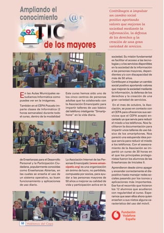 Hablemos del Cepa32
En las Aulas Municipales es-
tudiamos Informática como
puedes ver en la imágenes.
También en el CEPA Pozuelo im-
parte clases de Informática (2
horas semanales) durante todo
el curso, dentro de la modalidad
de Enseñanzas para el Desarrollo
Personal y la Participación Ciu-
dadana, popularmente conocidas
como Enseñanzas Abiertas, en
las cuales se enseña el uso de
un sistema operativo, su buen
funcionamiento y aplicaciones
de uso diario.
Este curso hemos sido uno de
los cinco centros de personas
adultas que ha colaborado con
la Asociación Emancipatic para
impartir talleres de uso básico
del teléfono inteligente “Smartp-
hone” en la vida diaria.
La Asociación Internet de las Per-
sonas-Emancipatic (www.eman-
cipatic.org) es una organización
sin ánimo de lucro, no partidista,
compuesta por socios, para ayu-
dar a las personas mayores de
50 años a mejorar su calidad de
vida y participación activa en la
sociedad. Su misión fundamental
es facilitar el acceso a las tecno-
logías y a los servicios disponibles
en la sociedad de la información
a las personas mayores, depen-
dientes y/o con discapacidad de
más de 50 años.
Contribuyen a impulsar un cambio
social positivo aportando valores
que mejoran la sociedad mediante
la información, la defensa de los
derechos y la creación de una
gran variedad de servicios.
En el mes de octubre, la Aso-
ciación, se puso en contacto con
el CEPA para ofrecernos sus ser-
vicios que el CEPA aceptó en-
cantado ya que servía para reducir
el miedo a los teléfonos. Nos fa-
cilitaron la documentación para
impartir unos talleres de uso bá-
sico de los smartphones. Nos
pareció una estupenda idea por-
que servía para reducir el miedo
a los teléfonos. Con el asesora-
miento de la Asociación se im-
partió un curso de 30 horas en
el que los principales protago-
nistas fueron los alumnos de las
Enseñanzas de Iniciales II.
Aprendieron desde cómo apagar
y encender correctamente el dis-
positivo hasta manejar redes so-
ciales pasando por los iconos y
aplicaciones más importantes.
Ese fue el recorrido que hicieron
los 12 alumnos que acudieron
con regularidad al curso. Espe-
ramos que sean ellos ahora quien
enseñen a sus nietos alguna ca-
racterística del uso del móvil.
Contribuyen a impulsar
un cambio social
positivo aportando
valores que mejoran la
sociedad mediante la
información, la defensa
de los derechos y la
creación de una gran
variedad de servicios.
 