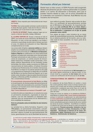ABiERTA: Único requisito para matricularse es ser mayor
de 16 años.
FlEXiBlE: Sus cursos pueden comenzar cuando el alumno
lo desee (Excepto agosto). Cada alumno lleva su ritmo de
aprendizaje, por lo que duran lo que uno quiere.
A TRAvÉs DE iNTERNET: Desde cualquier lugar con co-
nexión a internet: domicilio, trabajo, biblioteca.
El AluMNo DisPoNE DE: Acceso a Internet en todo el
CEPA, una cuenta de correo electrónico del Ministerio de
Educación, un tutor on-line que atenderá a sus dudas y
orientará su aprendizaje durante todo el tiempo que dure
el curso. Un sistema de evaluación en línea. Materiales
complementarios en la web.
Los cursos están dirigidos a personas adultas que deseen
ampliar sus competencias personales y profesionales. La
iniciativa está promovida por el Ministerio de Educación,
Cultura y Deporte en colaboración con otras instituciones
públicas y privadas tanto nacionales como internacionales.
Participan activamente en esta iniciativa, a través de con-
venios de cooperación, un nutrido conjunto de Comuni-
dades Autónomas, Entidades locales territoriales y Enti-
dades públicas dependientes de las Entidades locales
territoriales. Así mismo, existen convenios con ONGs con
reconocimiento de interés público, el Instituto Cervantes
e Instituciones Penitenciarias. En el ámbito internacional,
Aula Mentor se integra en los planes operativos de la OEI
y en programas de cooperación al desarrollo con la AECID
del Ministerio de Asuntos Exteriores Español, por lo que
existen aulas ubicadas en algunos países iberoamericanos
dirigidas a diferentes perfiles de población con necesida-
des y características diversas.
El reconocimiento internacional de Aula Mentor se refleja
en la participación de diversos países latinoamericanos así
como por haber sido reconocida como una de las 14 buenas
prácticas en el Inventario de la Unión Europea a través de
un estudio disponible en:
http://www.aulamentor.es/version/v1/lowskill1-1.pdf
La oferta formativa se materializa en un conjunto de cursos
en permanente actualización, organizados en áreas for-
mativas y que han sido diseñados y/o adaptados espe-
cialmente para las características de los destinatarios y
de la modalidad de enseñanza.
Entre las principales señas de identidad de esta iniciativa
destacan:
La variedad de su oferta formativa. Superior a los
170 cursos y en permanente crecimiento y actuali-
zación. La existencia de exámenes presenciales que
permiten valorar el grado de aprovechamiento del
curso, garantizando a su vez la identidad del alumno
que realiza la prueba. Superar esta prueba da dere-
cho a un certificado de aprovechamiento emitido
por el Ministerio de Educación. Es importante des-
tacar que este certificado No es un título oficial y
por lo tanto su reconocimiento es responsabilidad
de la institución u organismo en el que se pueda
presentar como mérito.  
Con objeto de dotar a esta iniciativa de un cierto
grado de sostenibilidad económica, Aula Mentor NO
es un sistema gratuito de formación, pero su redu-
cido coste lo hace accesible a la mayor parte de la
población.
• Iniciación a la Informática
• Internet
• Ofimática
• Programación
• Redes y Equipos Informáticos
• Diseño y Autoedición
• Diseño Web
• Medios Audiovisuales
• Instalaciones y Control
• Salud
• Idiomas
• Ecología
• Iniciativas Empresariales
• Pymes
El precio del curso es actualmente de 24€ mensuales (pue-
den existir ligeras variaciones en algunas aulas). La ma-
trícula inicial es, en general, de dos meses salvo en los
cursos con certificación de 30 horas que es de un mes.
CONVOCATORIAS EN ABIERTO Y GRATUITAS
de CISCO:
En cualquiera de las Aulas Mentor en octubre y marzo
hay cursos gratuitos. Estos cursos no tienen examen pre-
sencial y por lo tanto solo se emite el certificado de apro-
vechamiento o asistencia que emite Cisco en el caso de
sus cursos o el certificado que emiten los tutores en el
caso del resto.
Todos los cursos se realizan en la plataforma SGOALV-
Aula Mentor en abierto http://www.mecd.es/aulamentor/
aunque la matrícula la gestionarán los administradores
en www.aulamentor.es prestando especial atención a que
el alumno interesado facilite una dirección de correo elec-
trónico actualizada pues será a través de ella como recibirá
las claves de acceso a SGOALV - Aula Mentor en Abierto.
La relación de cursos que se ofertan en esta convocatoria
es la siguiente: Finanzas personales. iniciación a las ma-
temáticas. iniciación a la física. introducción a la Ciber-
seguridad. introducción al internet de las Cosas. Em-
prendimiento digital. Modulación de la voz. iniciación a
salesforce. Administrador de salesforce.
Hablemos del Cepa38
Formación oficial por Internet
Desde hace ya diez cursos, el CEPA Pozuelo está acogiendo
decenas de personas que por motivos personales no pueden
asistir a un centro de educación a formarse, pero que sí
pueden hacerlo desde su casa, con la única necesidad de
un ordenador con conexión a internet. Aula Mentor es una
iniciativa de formación:
La matrícula se puede realizar directamente a través de la web:
https://www.educa2.madrid.org/web/centro.cepa.pozuelodealarcon o poniéndose en contacto con Ana Gómez
Gómez Administradora del Aula Mentor del CEPA Pozuelo. Para ampliar la información puede acceder a la web
oficial de Mentor www.aulamentor.es o a través de la web del CEPA Pozuelo.
 