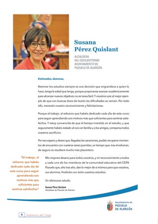 Hablemos del Cepa4
Estimados alumnos,
Retomar los estudios siempre es una decisión que engrandece a quien lo
hace, tenga la edad que tenga, porque proponerse avanzar académicamente
para alcanzar nuevos objetivos no es tarea fácil.Y vosotros sois el mejor ejem-
plo de que con buenas dosis de ilusión las dificultades se vencen. Por todo
ello, merecéis nuestro reconocimiento y felicitaciones.
Porque el trabajo, el esfuerzo que habéis dedicado cada día de este curso
para seguir aprendiendo son motivos más que suficientes para sentirse satis-
fechos. Y estoy convencida de que el tiempo invertido en el estudio, y que
seguramente habéis restado al ocio en familia y a los amigos, compensa todos
vuestros sacrificios.
Por eso espero y deseo que, llegadas las vacaciones, podáis recuperar momen-
tos de encuentro con vuestros seres queridos; un tiempo que, tras el esfuerzo,
de seguro os resultará mucho más placentero.
Mis mejores deseos para todos vosotros, y mi reconocimiento a todos
y cada uno de los miembros de la comunidad educativa del CEPA
Pozuelo que, año tras año, dan lo mejor de sí mismos para que vosotros,
sus alumnos, finalicéis con éxito vuestros estudios.
Un afectuoso saludo,
Susana Pérez Quislant
Alcaldesa de Pozuelo de Alarcón
“El trabajo, el
esfuerzo que habéis
dedicado cada día de
este curso para seguir
aprendiendo son
motivos más que
suficientes para
sentirse satisfechos”
 