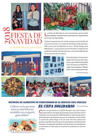 Hablemos del Cepa6
La fiesta de Navidad es una maravillosa oportunidad
para celebrar conjuntamente unas fechas tan significativas
como son las Navidades.
Todos la esperamos con ilusión porque es el preludio de
la pronta reunión con nuestros familiares más queridos.
Este curso nos ha deleitado el coro “Scola Gregoriana
Matritense”, cuyas voces nos han llevado a imaginarnos
estábamos dentro del claustro de un convento disfrutando
de la paz que allí se respira.
No podía faltar el encuentro
gastronómico que viene des-
pués y que celebramos desde
hace 18 años en el CEPA Po-
zuelo. Hay verdaderos “Master
Chef” entre nuestros alumnos.
Por Gema Buitrago
Como es costumbre en el CEPA Pozuelo, de nuevo hemos
organizado la recogida de alimentos para quienes más lo
necesitan con el programa CEPA Solidario. Esta ayuda es fun-
damental para las personas que en el municipio no han tenido
la suerte de poder llegar a fin de mes. Por ello, damos las
gracias a aquellos alumnos que han participado voluntariamente
trayendo una pequeña aportación de alimentos no perecederos
y animamos al resto que en el próximo certamen se animen
a donar.
Por Gema Buitrago
 