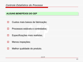 Controle Estatístico do Processo
C E P
13
ALGUNS BENEFÍCIOS DO CEP
 Custos mais baixos de fabricação;
 Processos estáveis e controlados;
 Especificações mais realistas;
 Menos inspeções;
 Melhor qualidade do produto.
 