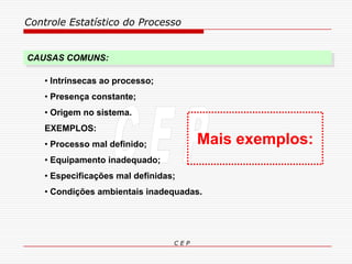 Controle Estatístico do Processo
C E P
• Intrínsecas ao processo;
• Presença constante;
• Origem no sistema.
EXEMPLOS:
• Processo mal definido;
• Equipamento inadequado;
• Especificações mal definidas;
• Condições ambientais inadequadas.
CAUSAS COMUNS:
Mais exemplos:
 