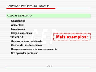 Controle Estatístico do Processo
C E P
• Ocasionais;
• Acidentais;
• Localizadas;
• Origem específica.
EXEMPLOS:
• Queima de uma resistência;
• Quebra de uma ferramenta;
• Desgaste excessivo de um equipamento;
• Um operador particular.
CAUSAS ESPECIAIS:
Mais exemplos:
 