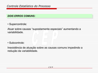 Controle Estatístico do Processo
C E P
DOIS ERROS COMUNS:
• Subcontrole:
Inexistência de atuação sobre as causas comuns impedindo a
redução da variabilidade.
• Supercontrole:
Atuar sobre causas “supostamente especiais” aumentando a
variabilidade.
 