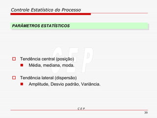 Controle Estatístico do Processo
C E P
39
PARÂMETROS ESTATÍSTICOS
 Tendência central (posição)
 Média, mediana, moda.
 Tendência lateral (dispersão)
 Amplitude, Desvio padrão, Variância.
 