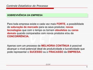 Controle Estatístico do Processo
C E P
5
SOBREVIVÊNCIA DA EMPRESA
Para toda empresa existe e cada vez mais FORTE, a possibilidade
de saturação de mercado para os seus produtos; novas
tecnologias que com o tempo os tornam obsoletos ou caros
demais quando comparados com novos produtos e/ou da
CONCORRÊNCIA.
Apenas com um processo de MELHORIA CONTÍNUA é possível
alcançar o nível potencial ideal de produtividade e lucratividade que
pode representar o SUCESSO ou o FRACASSO da EMPRESA.
 