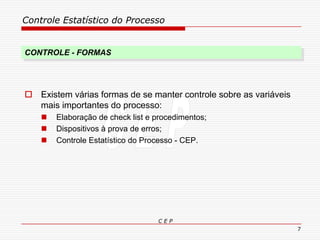 Controle Estatístico do Processo
C E P
7
 Existem várias formas de se manter controle sobre as variáveis
mais importantes do processo:
 Elaboração de check list e procedimentos;
 Dispositivos à prova de erros;
 Controle Estatístico do Processo - CEP.
CONTROLE - FORMAS
 