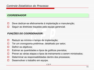 Controle Estatístico do Processo
C E P
73
COORDENADOR
 Deve dedicar-se efetivamente à implantação e manutenção;
 Seguir as diretrizes traçadas pela equipe gerencial;
FUNÇÕES DO COORDENADOR:
 Reduzir ao mínimo o tempo de implantação;
 Ter um cronograma preliminar, detalhado por setor;
 Definir os objetivos;
 Estimar as quantidades e tipos de gráficos previstos;
 Prever as várias etapas e tipos de treinamento a serem ministrados;
 Determinar as responsabilidades dentro dos processos;
 Desenvolver o trabalho em equipe.
 