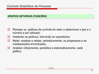 Controle Estatístico do Processo
C E P
77
GRUPOS SETORIAIS (FUNÇÕES)
 Planejar os gráficos de controle do setor e determinar o tipo e o
número a ser utilizado;
 Implantar os gráficos, treinando os operadores;
 Medir, analisar e relatar, periodicamente, os progressos e as
inadequações encontradas;
 Analisar criticamente, periódica e sistematicamente, cada
gráfico;
 