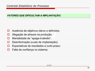 Controle Estatístico do Processo
C E P
78
FATORES QUE DIFICULTAM A IMPLANTAÇÃO:
 Ausência de objetivos claros e definidos;
 Alegação de atrasos na produção;
 Mentalidade de “apaga-incêndio”;
 Desinformação (custo de implantação);
 Expectativas de resultados a curto prazo;
 Falta de confiança no sistema;
 