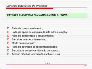 Controle Estatístico do Processo
C E P
79
FATORES QUE DIFICULTAM A IMPLANTAÇÃO: (CONT.)
 Falta de comprometimento;
 Falta de apoio ou estímulo da alta administração;
 Falta de cooperação e envolvimento;
 Barreiras interdepartamentais;
 Medo de mudanças;
 Falta de definição de responsabilidades;
 Burocracia excessiva (decisão demorada);
 Acesso difícil às informações sobre custos;
 