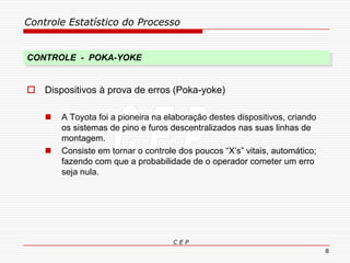 Controle Estatístico do Processo
C E P
8
 Dispositivos à prova de erros (Poka-yoke)
 A Toyota foi a pioneira na elaboração destes dispositivos, criando
os sistemas de pino e furos descentralizados nas suas linhas de
montagem.
 Consiste em tornar o controle dos poucos “X’s” vitais, automático;
fazendo com que a probabilidade de o operador cometer um erro
seja nula.
CONTROLE - POKA-YOKE
 