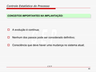 Controle Estatístico do Processo
C E P
80
CONCEITOS IMPORTANTES NA IMPLANTAÇÃO:
 A evolução é contínua;
 Nenhum dos passos pode ser considerado definitivo;
 Consciência que deve haver uma mudança no sistema atual;
 