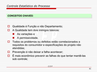 Controle Estatístico do Processo
C E P
81
CONCEITOS CHAVES:
 Qualidade é Função e não Departamento;
 A Qualidade tem dois inimigos básicos:
 As variações e
 A permissividade.
 Todos os problemas ou defeitos estão correlacionados a
requisitos do consumidor e especificações do projeto não
atendidas;
 Prevenção é não deixar a falha acontecer;
 É mais econômico prevenir as falhas do que tentar mantê-las
sob controle;
 