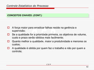 Controle Estatístico do Processo
C E P
82
CONCEITOS CHAVES: (CONT.)
 A força maior para erradicar falhas reside na gerência e
supervisão;
 Se a qualidade for a prioridade primeira, os objetivos de volume,
custo e prazo serão obtidos mais facilmente;
 Quanto melhor a qualidade, maior a produtividade e menores os
custos;
 A qualidade é obtida por quem faz o trabalho e não por quem a
controla;
 