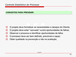 Controle Estatístico do Processo
C E P
83
CONCEITOS PARA PREVENIR:
 O projeto deve formalizar as necessidades e desejos do Cliente;
 O projeto deve estar “vacinado” contra oportunidades de falhas;
 Observar o processo e identificar oportunidades de falha;
 O processo deve ser bem definido, previsível e capaz;
 Obter qualidade na prevenção e não na avaliação;
 
