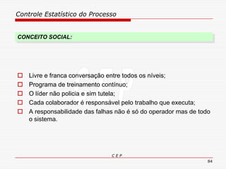 Controle Estatístico do Processo
C E P
84
CONCEITO SOCIAL:
 Livre e franca conversação entre todos os níveis;
 Programa de treinamento contínuo;
 O líder não policia e sim tutela;
 Cada colaborador é responsável pelo trabalho que executa;
 A responsabilidade das falhas não é só do operador mas de todo
o sistema.
 