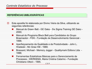 Controle Estatístico do Processo
C E P
REFERÊNCIAS BIBLIOGRÁFICAS
 Esta apostila foi elaborada por Divino Vieira da Silva, utilizando as
seguintes referências:
 Manual do Green Belt - GE Dako - Six Sigma Training GE Dako -
2000;
 Manual do Programa Black Belt para Candidatos do Grupo
Brasmaotor - FDG - Fundação de Desenvolvimento Gerencial -
1998;
 Aperfeiçoamento da Qualidade e da Produtividade - John L.
Hradeski - Mc Graw Hill - 1989;
 Brassard, Michael - Memory Jogger - Qualitymark Editora Ltda -
1996;
 Ferramentas Estatísticas Básicas para o Gerenciamento de
Processos - WERKEMA, Maria Cristina Catarino - Fundação
Christiano Ottoni - 1995.
 