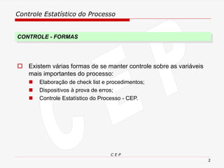 Controle Estatístico do Processo
C E P
2
 Existem várias formas de se manter controle sobre as variáveis
mais importantes do processo:
◼ Elaboração de check list e procedimentos;
◼ Dispositivos à prova de erros;
◼ Controle Estatístico do Processo - CEP.
CONTROLE - FORMAS
 