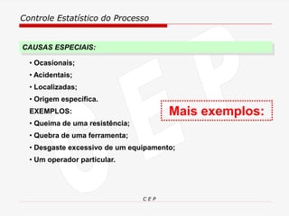 Controle Estatístico do Processo
C E P
• Ocasionais;
• Acidentais;
• Localizadas;
• Origem específica.
EXEMPLOS:
• Queima de uma resistência;
• Quebra de uma ferramenta;
• Desgaste excessivo de um equipamento;
• Um operador particular.
CAUSAS ESPECIAIS:
Mais exemplos:
 