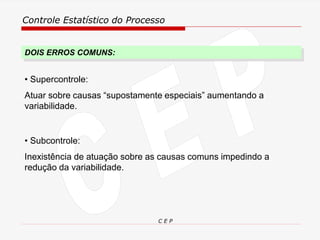 Controle Estatístico do Processo
C E P
DOIS ERROS COMUNS:
• Subcontrole:
Inexistência de atuação sobre as causas comuns impedindo a
redução da variabilidade.
• Supercontrole:
Atuar sobre causas “supostamente especiais” aumentando a
variabilidade.
 