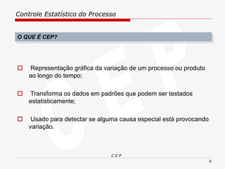 Controle Estatístico do Processo
C E P
4
O QUE É CEP?
 Representação gráfica da variação de um processo ou produto
ao longo do tempo;
 Transforma os dados em padrões que podem ser testados
estatisticamente;
 Usado para detectar se alguma causa especial está provocando
variação.
 